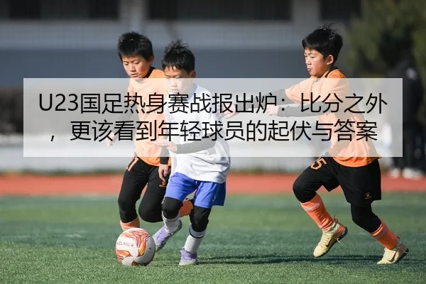 U23国足热身赛战报出炉：比分之外，更该看到年轻球员的起伏与答案