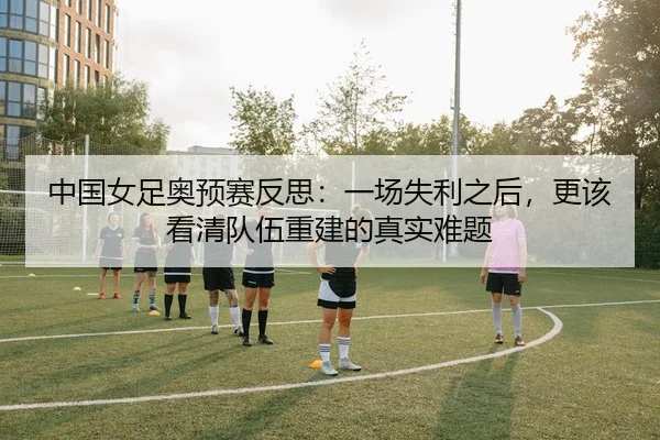 中国女足奥预赛反思：一场失利之后，更该看清队伍重建的真实难题